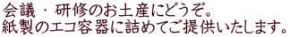 会議 ・ 研修のお土産にどうぞ。 紙製のエコ容器に詰めてご提供いたします。 